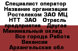 Специалист-оператор › Название организации ­ Ростелеком ЗАО МЦ НТТ, ЗАО › Отрасль предприятия ­ Другое › Минимальный оклад ­ 20 000 - Все города Работа » Вакансии   . Архангельская обл.,Северодвинск г.